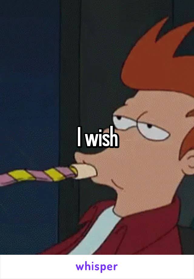 I wish