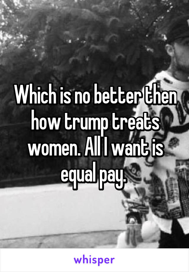 Which is no better then how trump treats women. All I want is equal pay. 