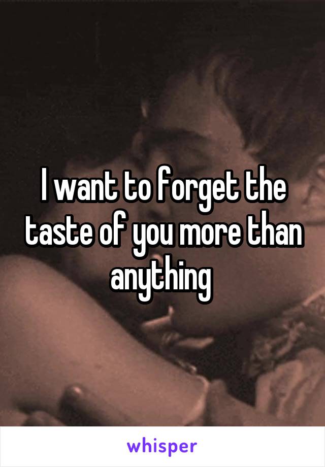 I want to forget the taste of you more than anything 