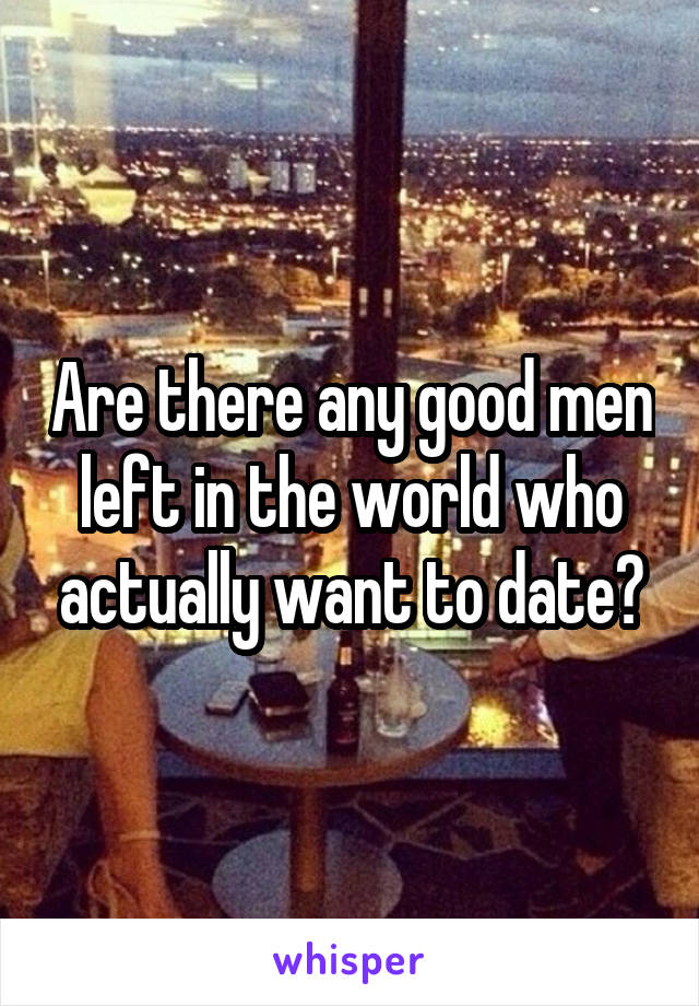 Are there any good men left in the world who actually want to date?
