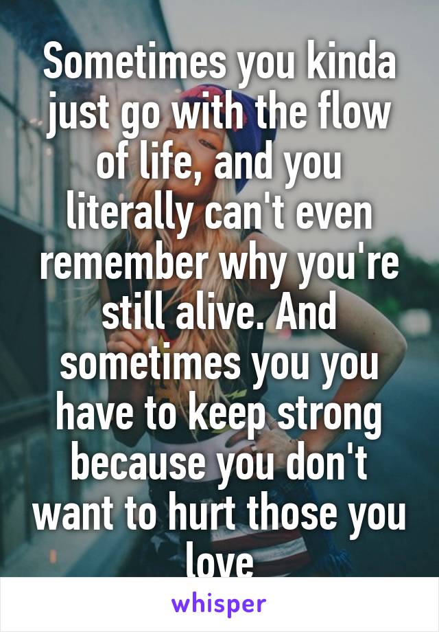 Sometimes you kinda just go with the flow of life, and you literally can't even remember why you're still alive. And sometimes you you have to keep strong because you don't want to hurt those you love