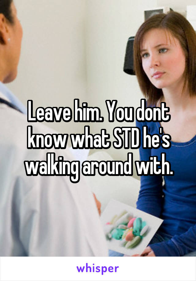 Leave him. You dont know what STD he's walking around with.