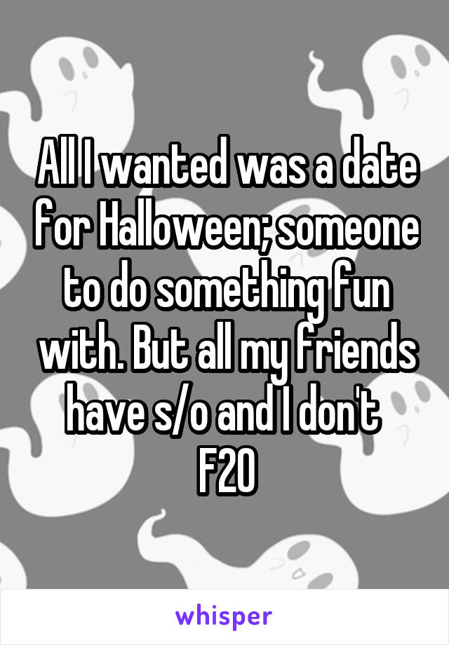All I wanted was a date for Halloween; someone to do something fun with. But all my friends have s/o and I don't 
F20
