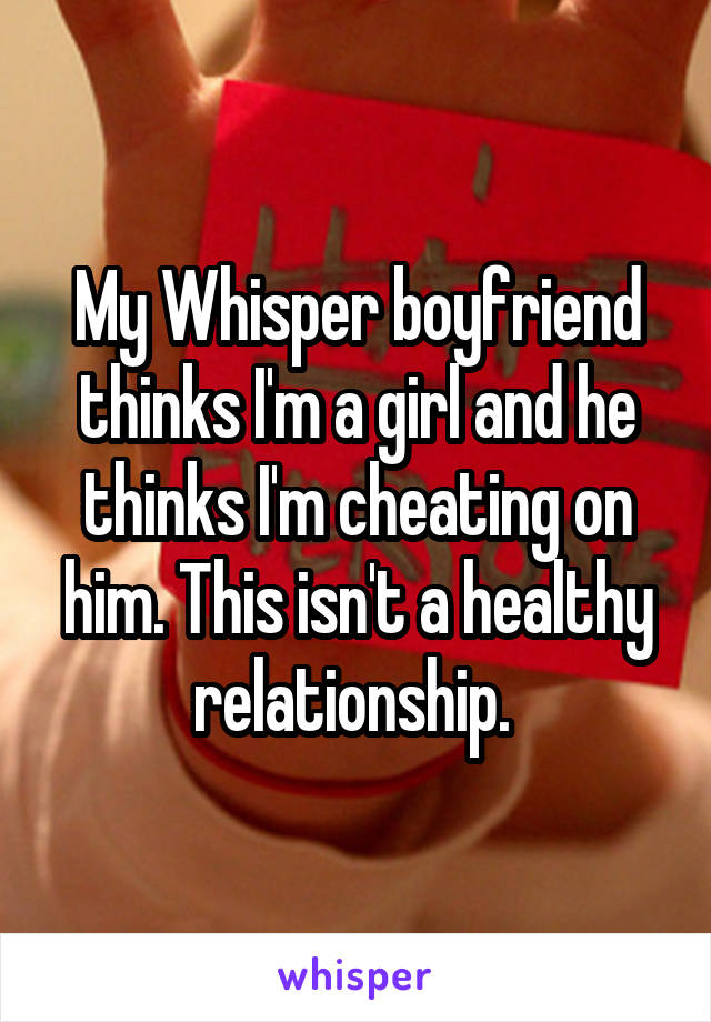 My Whisper boyfriend thinks I'm a girl and he thinks I'm cheating on him. This isn't a healthy relationship. 