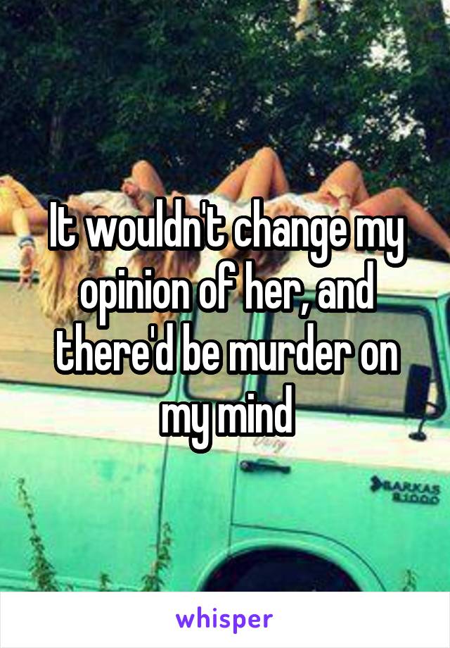 It wouldn't change my opinion of her, and there'd be murder on my mind