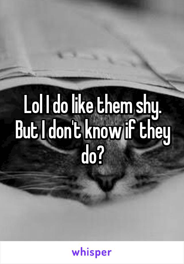 Lol I do like them shy. But I don't know if they do?