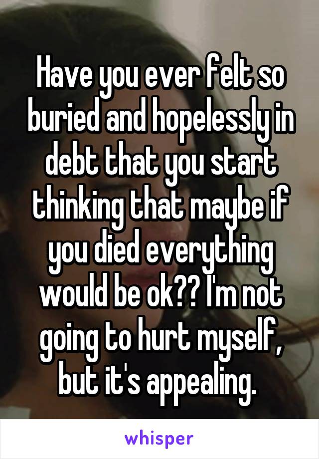 Have you ever felt so buried and hopelessly in debt that you start thinking that maybe if you died everything would be ok?? I'm not going to hurt myself, but it's appealing. 