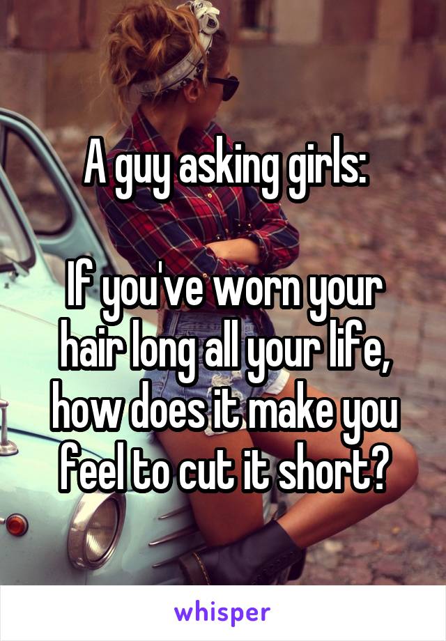 A guy asking girls:

If you've worn your hair long all your life, how does it make you feel to cut it short?