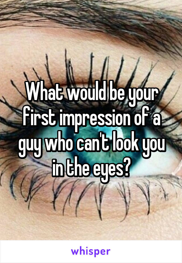 What would be your first impression of a guy who can't look you in the eyes?