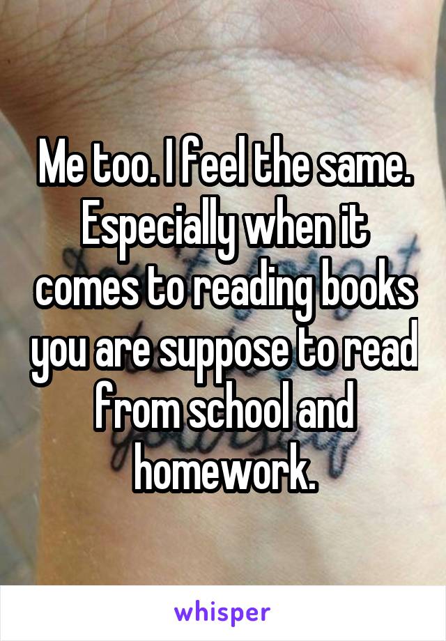 Me too. I feel the same. Especially when it comes to reading books you are suppose to read from school and homework.