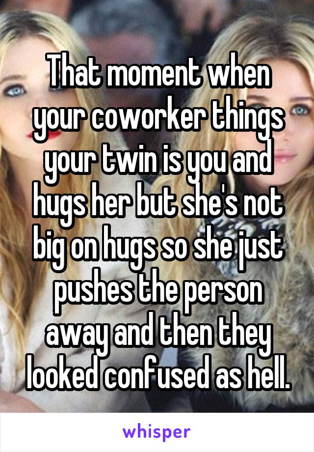 That moment when your coworker things your twin is you and hugs her but she's not big on hugs so she just pushes the person away and then they looked confused as hell.