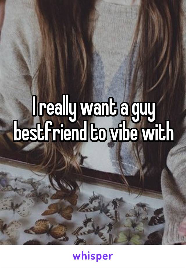 I really want a guy bestfriend to vibe with 