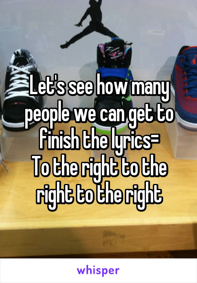 Let's see how many people we can get to finish the lyrics=
To the right to the right to the right