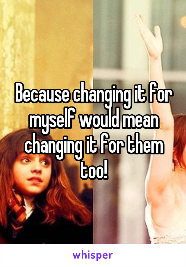 Because changing it for myself would mean changing it for them too!