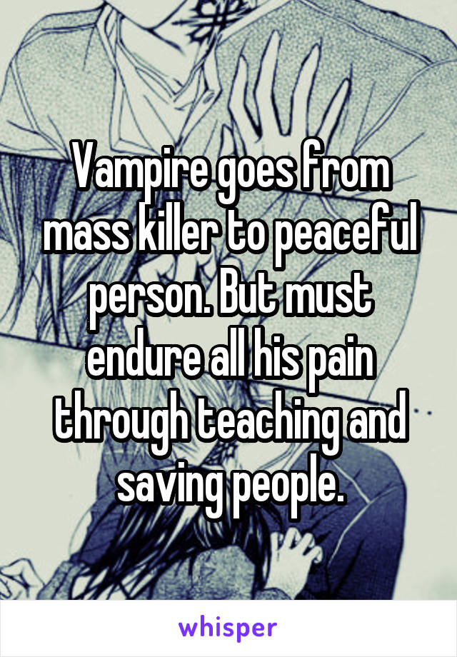 Vampire goes from mass killer to peaceful person. But must endure all his pain through teaching and saving people.
