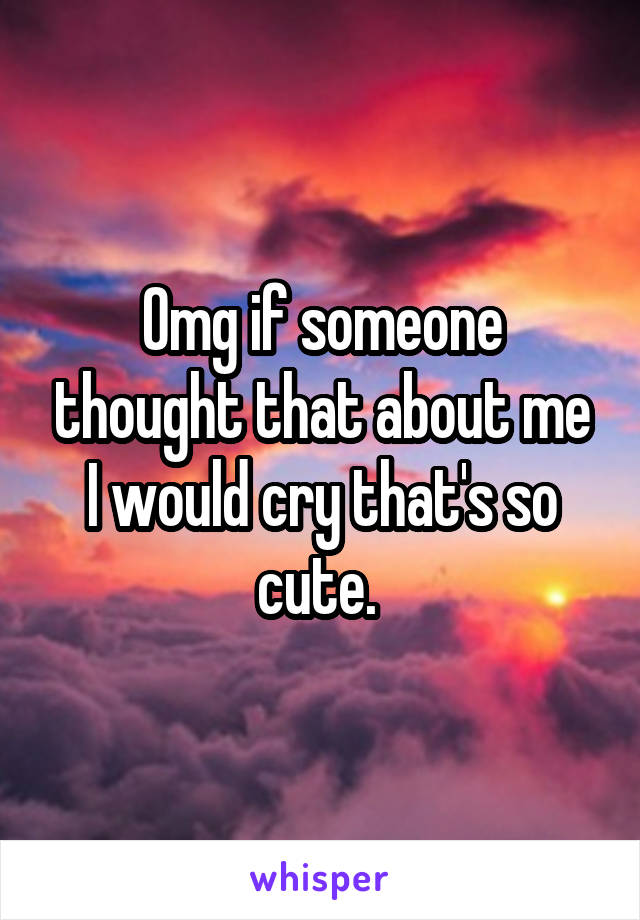 Omg if someone thought that about me I would cry that's so cute. 