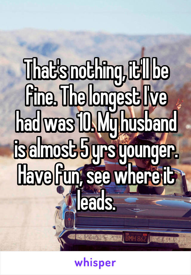 That's nothing, it'll be fine. The longest I've had was 10. My husband is almost 5 yrs younger. Have fun, see where it leads.