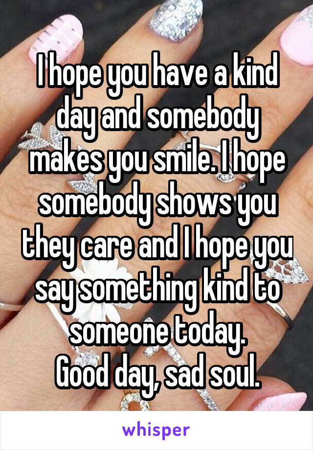 I hope you have a kind day and somebody makes you smile. I hope somebody shows you they care and I hope you say something kind to someone today.
Good day, sad soul.