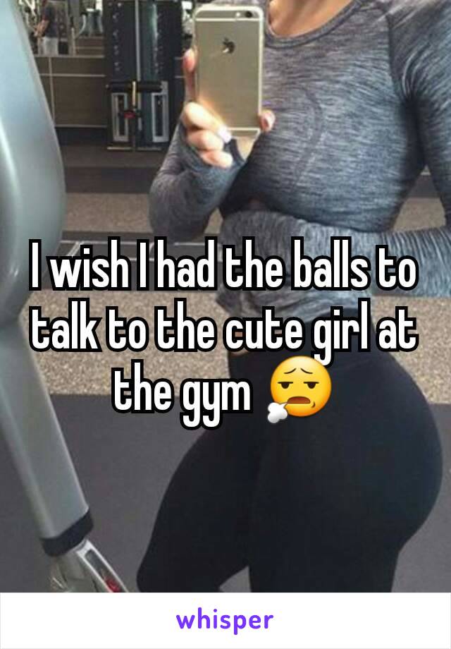 I wish I had the balls to talk to the cute girl at the gym 😧