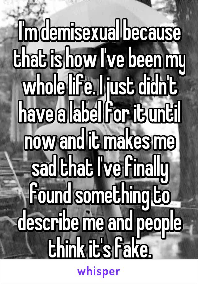 I'm demisexual because that is how I've been my whole life. I just didn't have a label for it until now and it makes me sad that I've finally found something to describe me and people think it's fake.