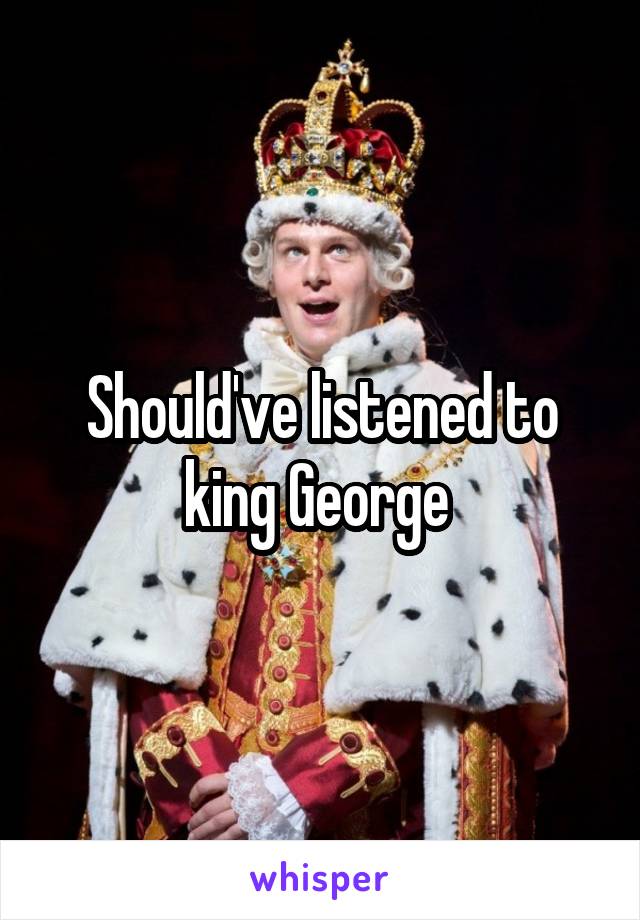 Should've listened to king George 