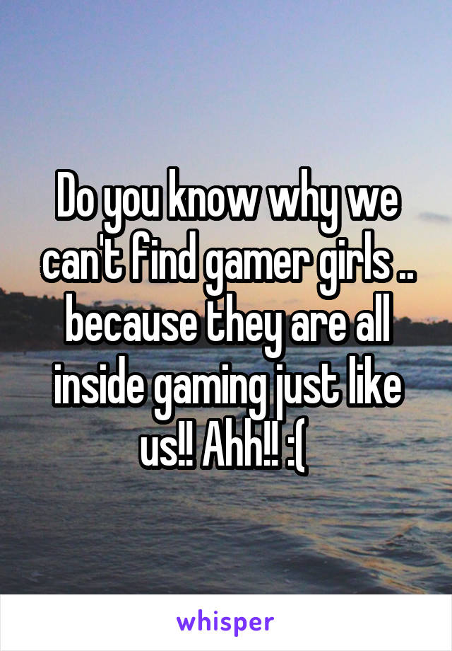 Do you know why we can't find gamer girls .. because they are all inside gaming just like us!! Ahh!! :( 