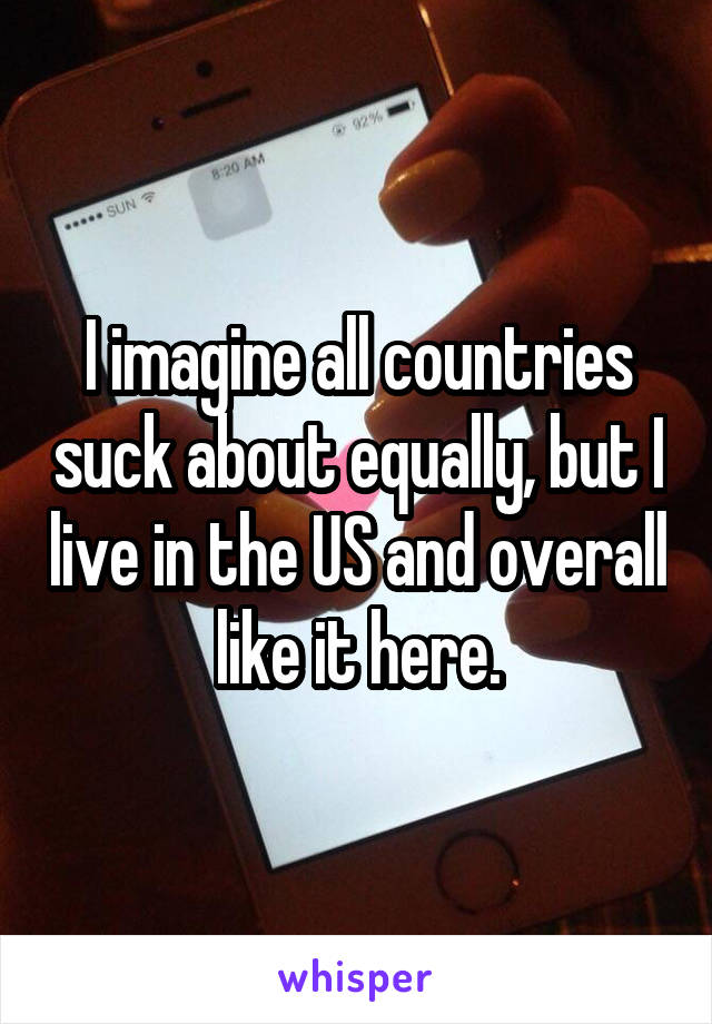 I imagine all countries suck about equally, but I live in the US and overall like it here.