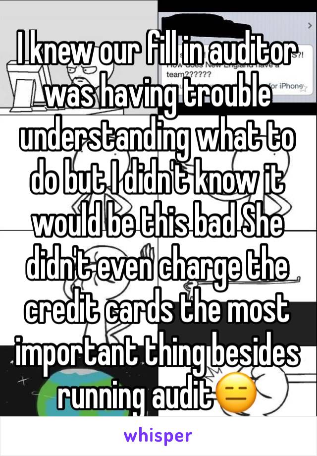 I knew our fill in auditor was having trouble understanding what to do but I didn't know it would be this bad She didn't even charge the credit cards the most important thing besides running audit😑
