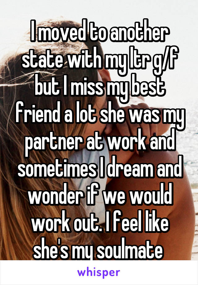I moved to another state with my ltr g/f but I miss my best friend a lot she was my partner at work and sometimes I dream and wonder if we would work out. I feel like she's my soulmate 