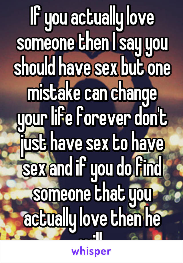 If you actually love someone then I say you should have sex but one mistake can change your life forever don't just have sex to have sex and if you do find someone that you actually love then he will.