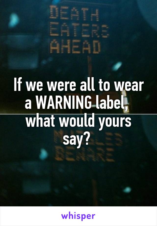 If we were all to wear a WARNING label, 
what would yours say? 