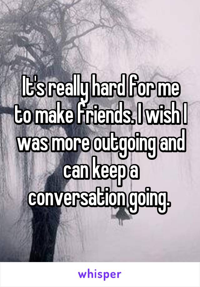 It's really hard for me to make friends. I wish I was more outgoing and can keep a conversation going. 
