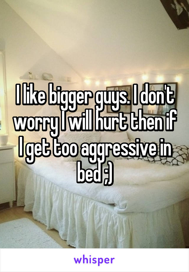 I like bigger guys. I don't worry I will hurt then if I get too aggressive in bed ;)