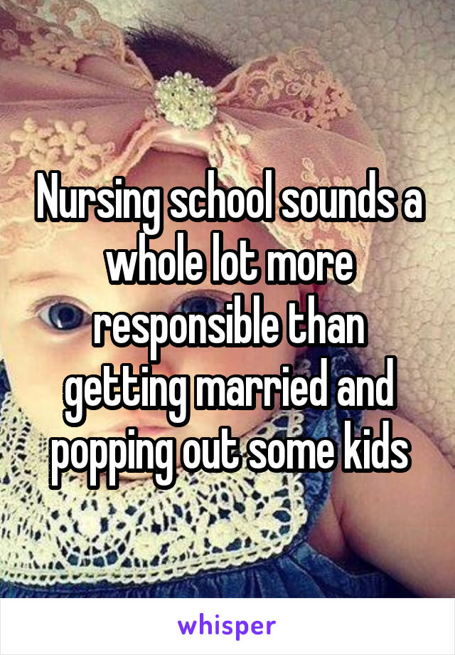 Nursing school sounds a whole lot more responsible than getting married and popping out some kids