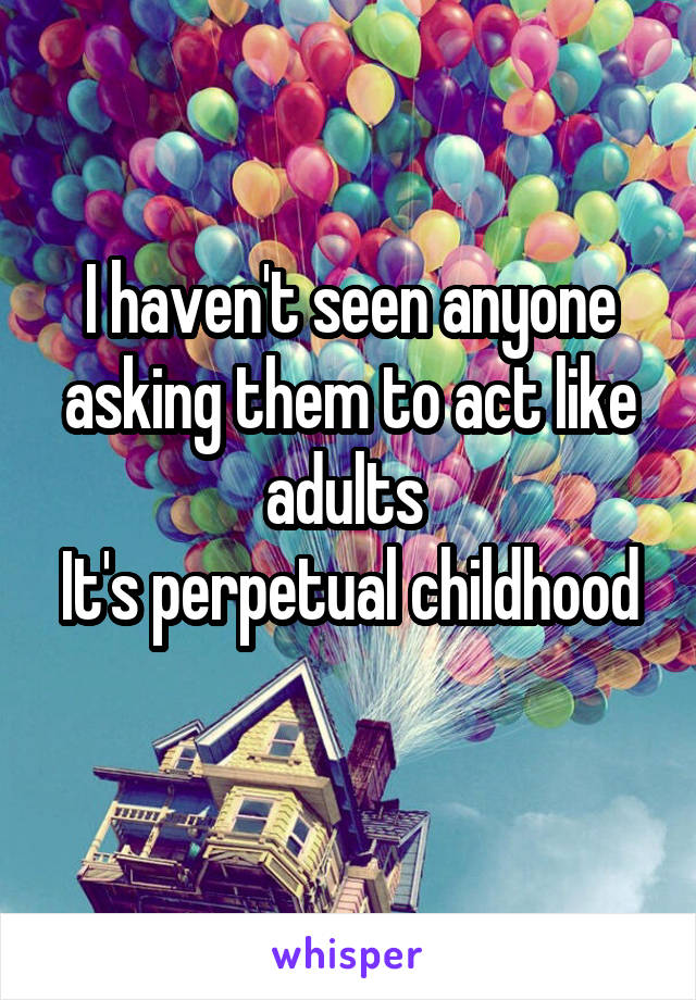 I haven't seen anyone asking them to act like adults 
It's perpetual childhood 