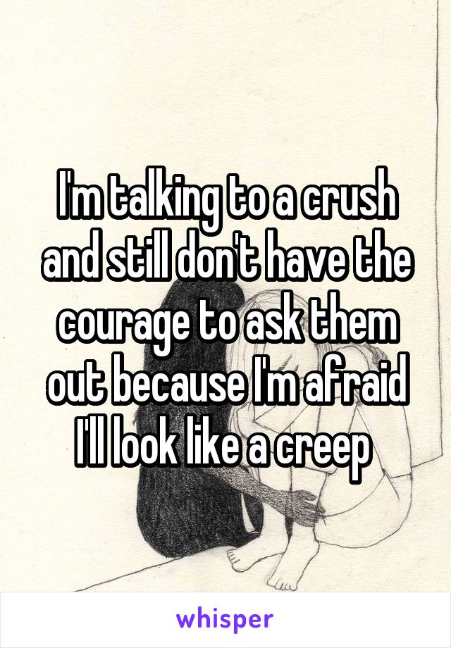 I'm talking to a crush and still don't have the courage to ask them out because I'm afraid I'll look like a creep 