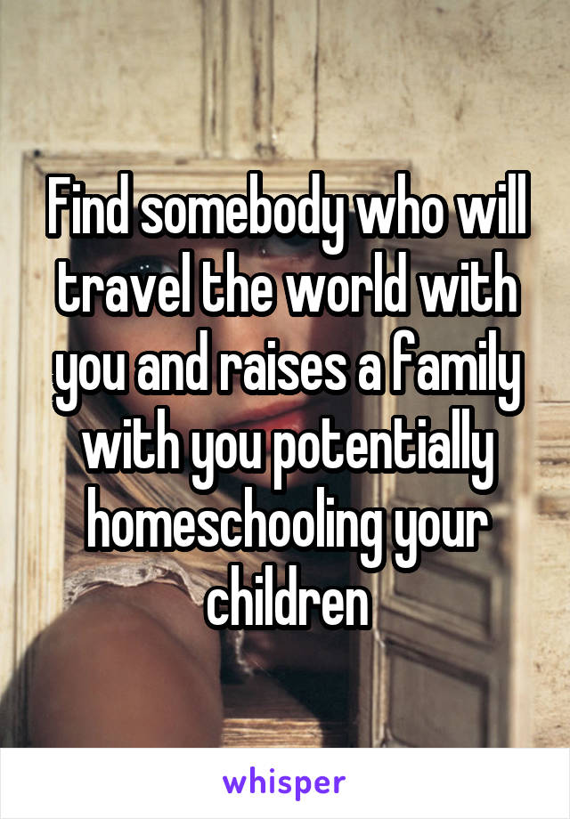 Find somebody who will travel the world with you and raises a family with you potentially homeschooling your children