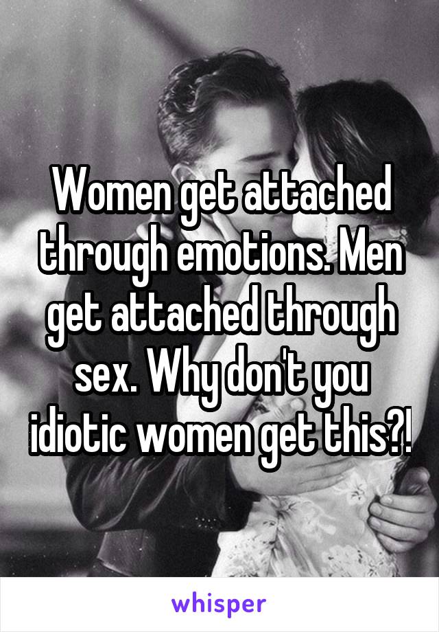 Women get attached through emotions. Men get attached through sex. Why don't you idiotic women get this?!