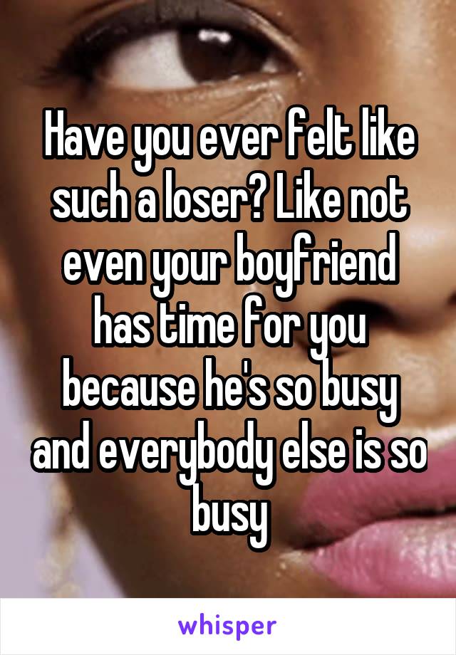 Have you ever felt like such a loser? Like not even your boyfriend has time for you because he's so busy and everybody else is so busy
