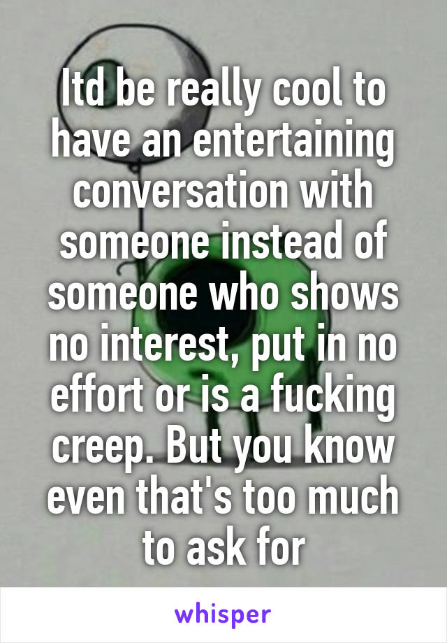 Itd be really cool to have an entertaining conversation with someone instead of someone who shows no interest, put in no effort or is a fucking creep. But you know even that's too much to ask for