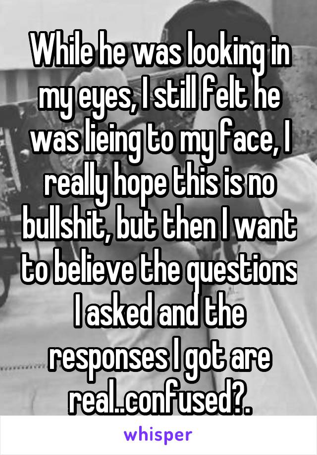 While he was looking in my eyes, I still felt he was lieing to my face, I really hope this is no bullshit, but then I want to believe the questions I asked and the responses I got are real..confused?.