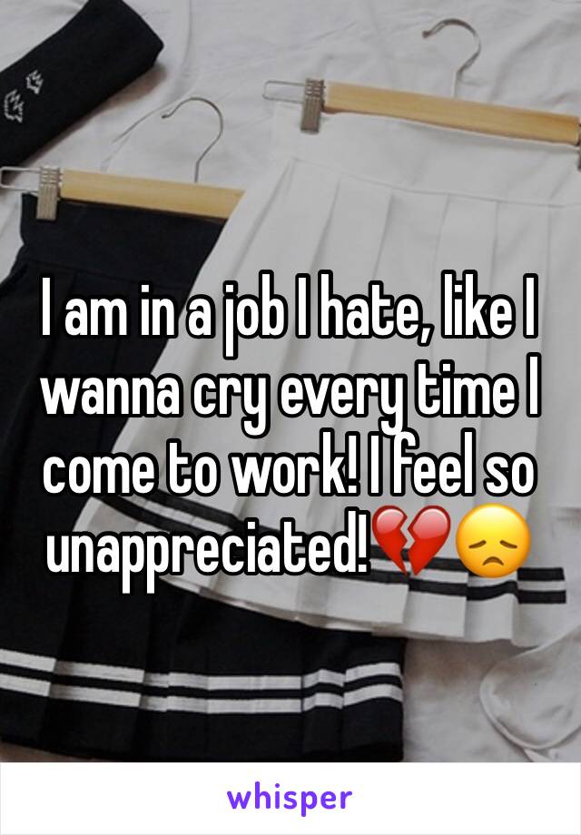 I am in a job I hate, like I wanna cry every time I come to work! I feel so unappreciated!💔😞
