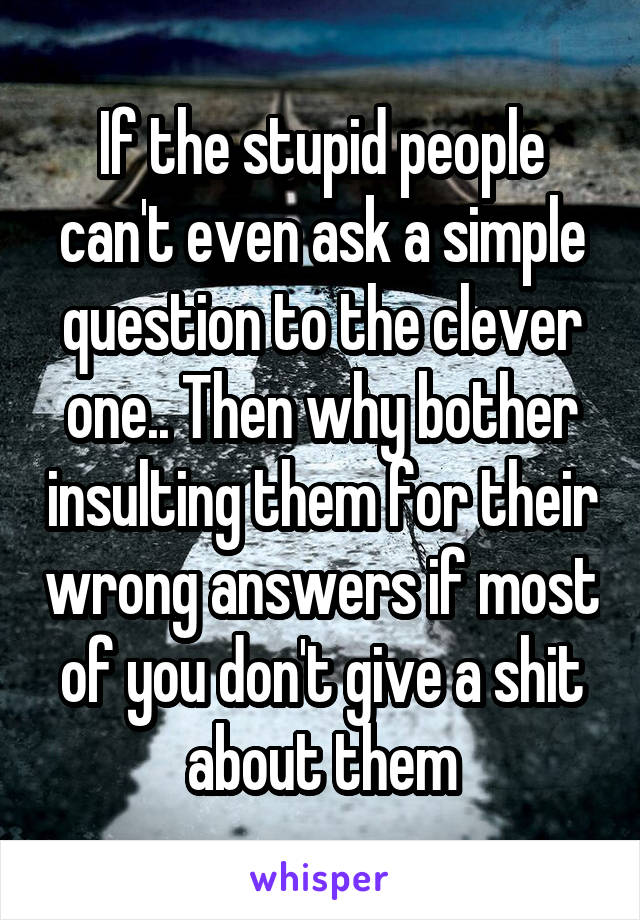 If the stupid people can't even ask a simple question to the clever one.. Then why bother insulting them for their wrong answers if most of you don't give a shit about them