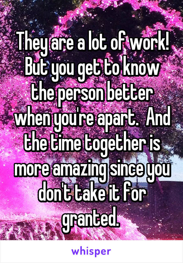 They are a lot of work! But you get to know the person better when you're apart.  And the time together is more amazing since you don't take it for granted. 