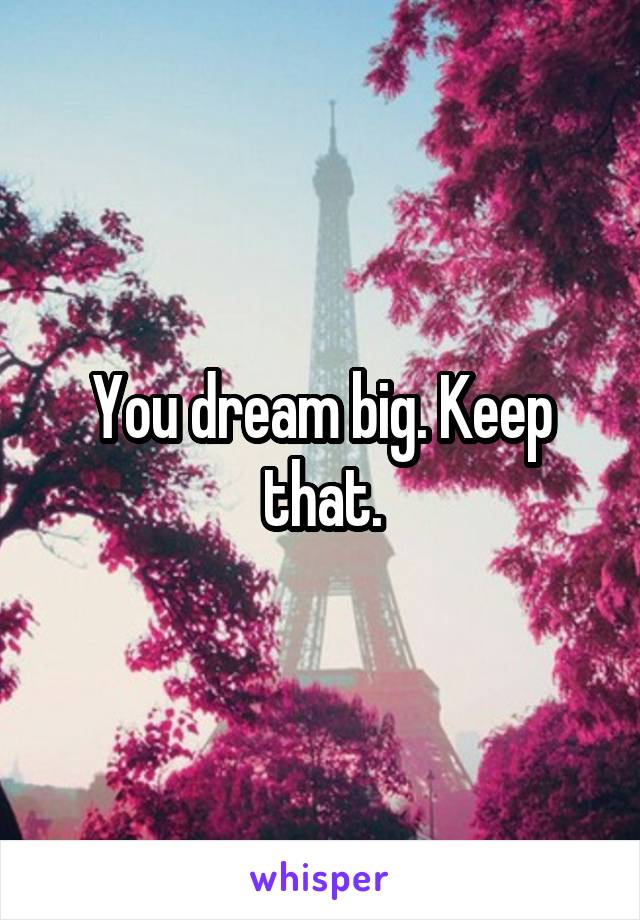 You dream big. Keep that.