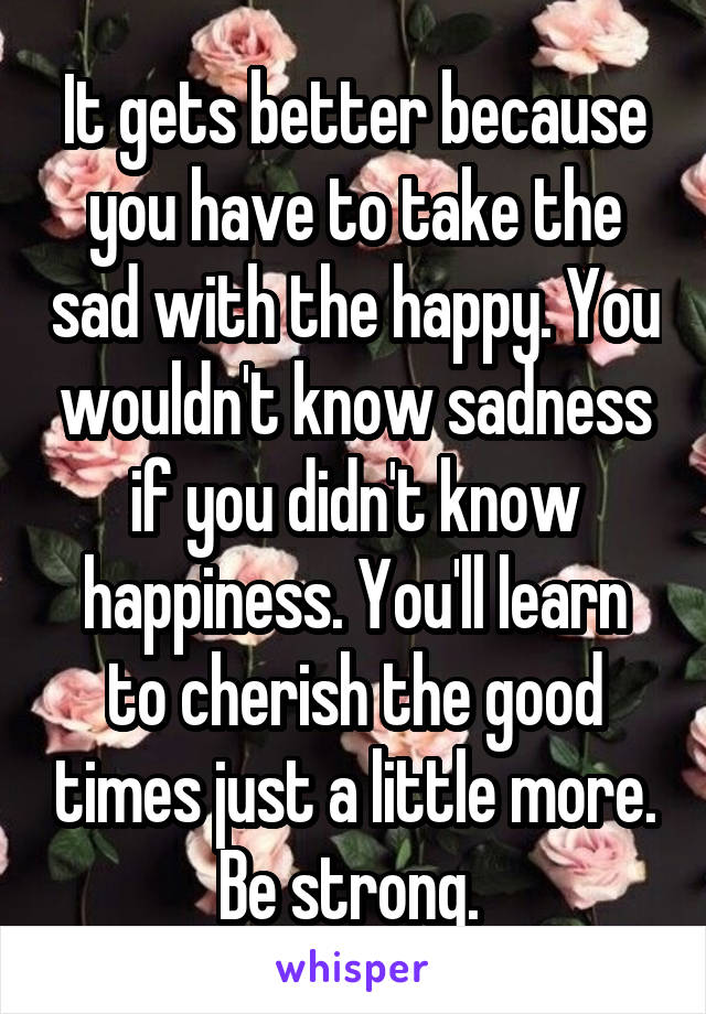 It gets better because you have to take the sad with the happy. You wouldn't know sadness if you didn't know happiness. You'll learn to cherish the good times just a little more. Be strong. 