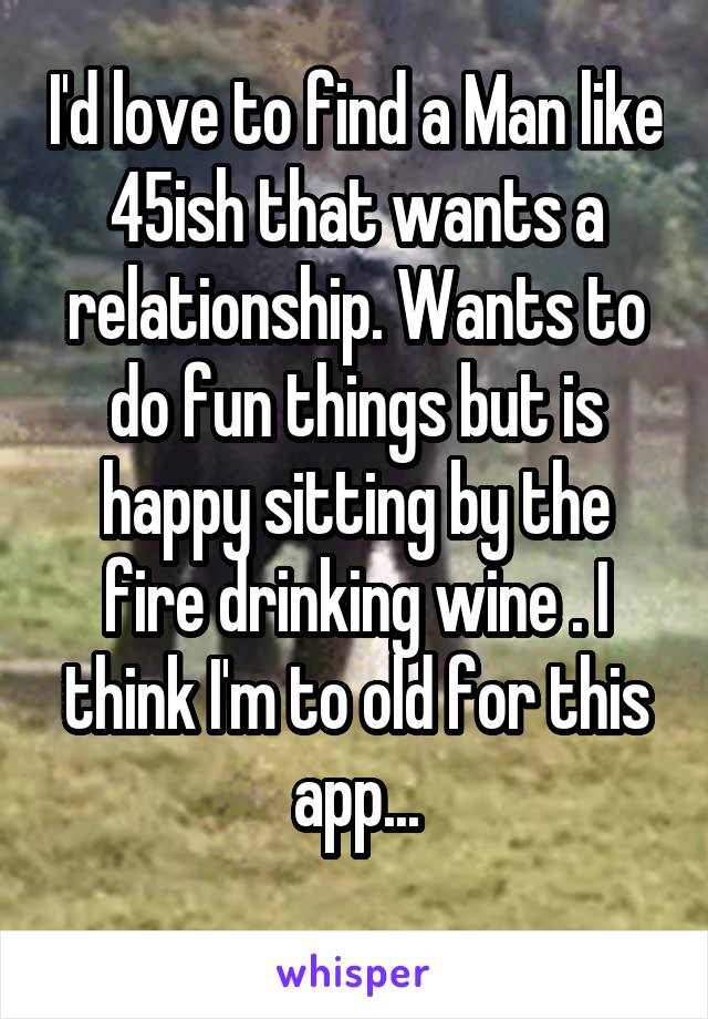 I'd love to find a Man like 45ish that wants a relationship. Wants to do fun things but is happy sitting by the fire drinking wine . I think I'm to old for this app...
