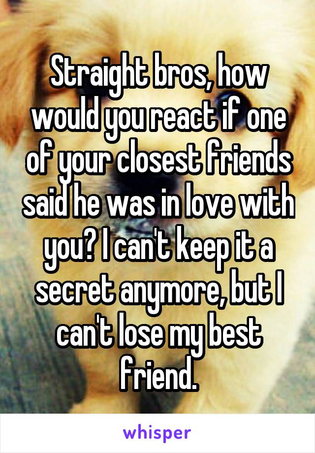 Straight bros, how would you react if one of your closest friends said he was in love with you? I can't keep it a secret anymore, but I can't lose my best friend.