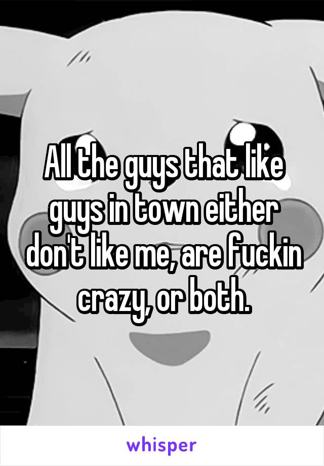 All the guys that like guys in town either don't like me, are fuckin crazy, or both.