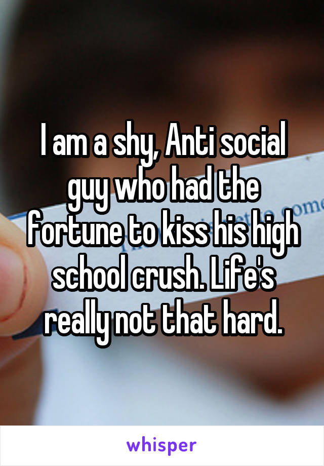 I am a shy, Anti social guy who had the fortune to kiss his high school crush. Life's really not that hard.